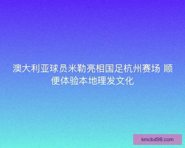 澳大利亚球员米勒亮相国足杭州赛场 顺便体验本地理发文化