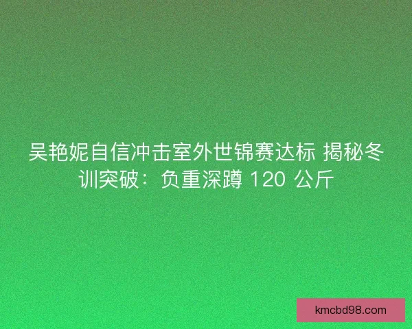 吴艳妮自信冲击室外世锦赛达标 揭秘冬训突破：负重深蹲 120 公斤