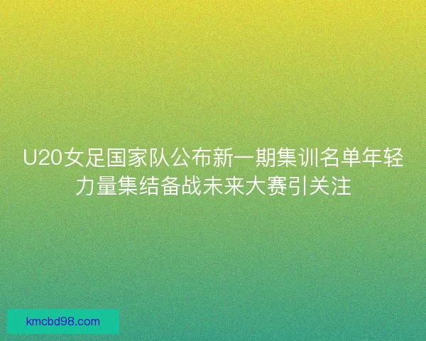 U20女足国家队公布新一期集训名单年轻力量集结备战未来大赛引关注