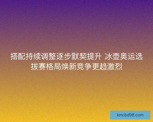 搭配持续调整逐步默契提升 冰壶奥运选拔赛格局焕新竞争更趋激烈