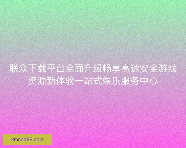 联众下载平台全面升级畅享高速安全游戏资源新体验一站式娱乐服务中心