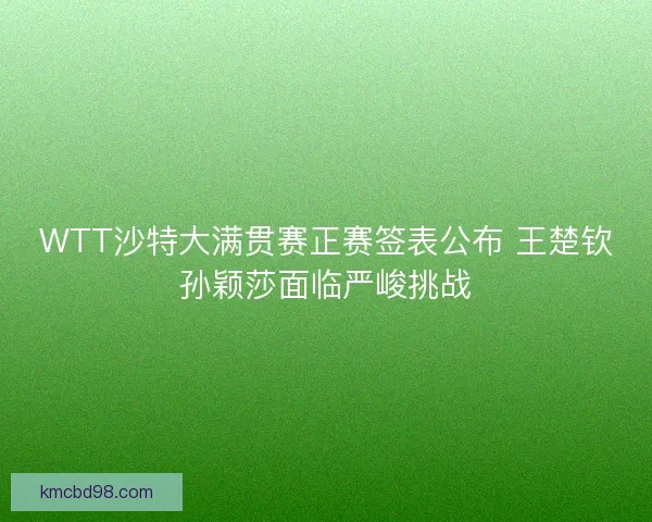 WTT沙特大满贯赛正赛签表公布 王楚钦孙颖莎面临严峻挑战