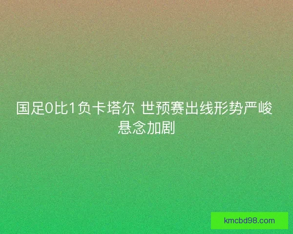 国足0比1负卡塔尔 世预赛出线形势严峻 悬念加剧