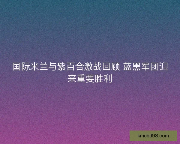 国际米兰与紫百合激战回顾 蓝黑军团迎来重要胜利 国际米兰与紫百合激战回顾 蓝黑军团迎来重要胜利