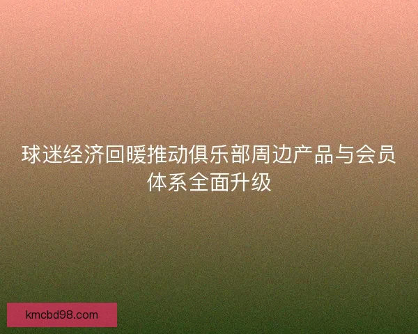 球迷经济回暖推动俱乐部周边产品与会员体系全面升级 球迷经济回暖推动俱乐部周边产品与会员体系全面升级