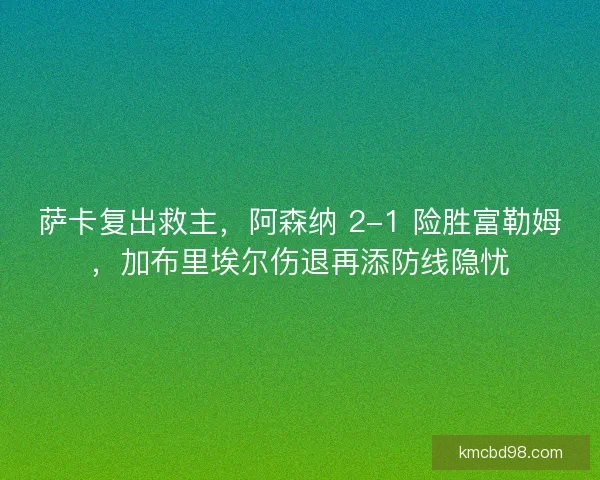 萨卡复出救主，阿森纳 2-1 险胜富勒姆，加布里埃尔伤退再添防线隐忧