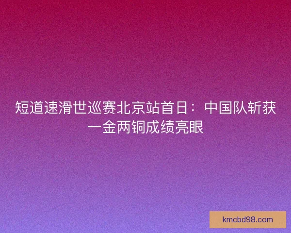 短道速滑世巡赛北京站首日:中国队斩获一金两铜成绩亮眼 短道速滑世巡赛北京站首日:中国队斩获一金两铜成绩亮眼