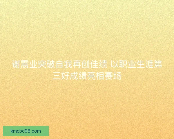 谢震业突破自我再创佳绩 以职业生涯第三好成绩亮相赛场 谢震业突破自我再创佳绩 以职业生涯第三好成绩亮相赛场