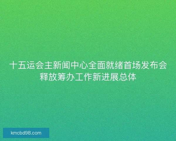 十五运会主新闻中心全面就绪首场发布会释放筹办工作新进展总体 十五运会主新闻中心全面就绪首场发布会释放筹办工作新进展总体