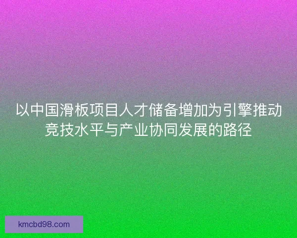 以中国滑板项目人才储备增加为引擎推动竞技水平与产业协同发展的路径