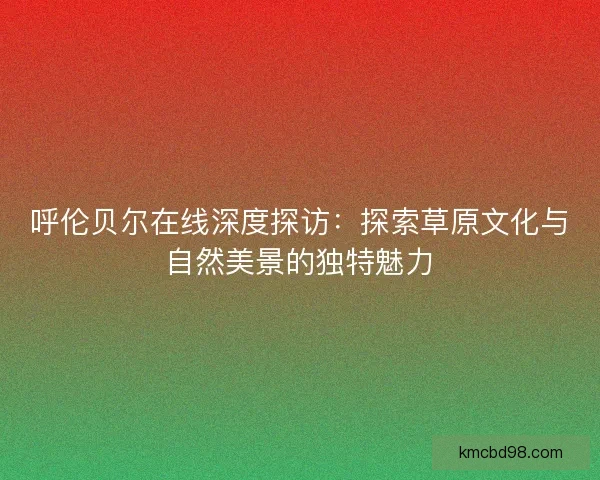 呼伦贝尔在线深度探访：探索草原文化与自然美景的独特魅力