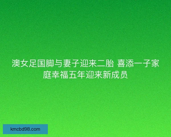 澳女足国脚与妻子迎来二胎 喜添一子家庭幸福五年迎来新成员 澳女足国脚与妻子迎来二胎 喜添一子家庭幸福五年迎来新成员