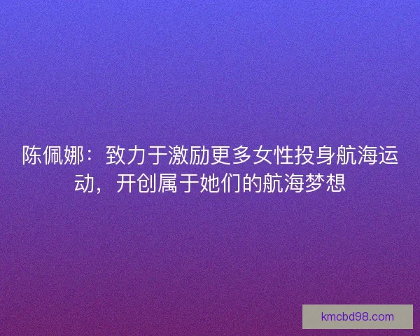 陈佩娜:致力于激励更多女性投身航海运动,开创属于她们的航海梦想 陈佩娜:致力于激励更多女性投身航海运动,开创属于她们的航海梦想
