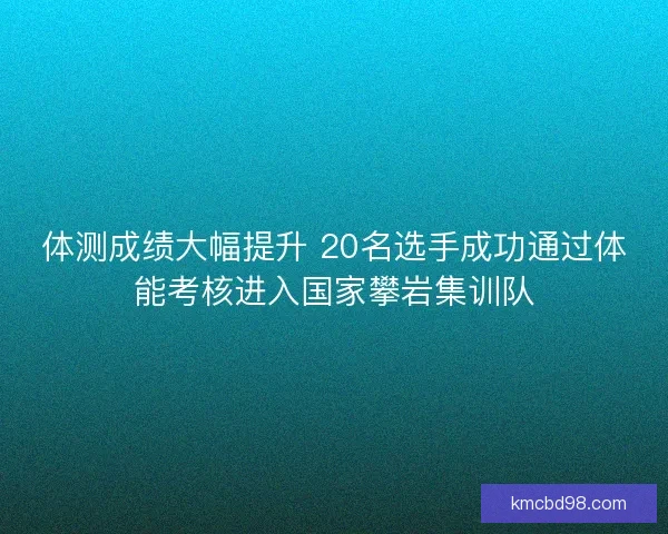 体测成绩大幅提升 20名选手成功通过体能考核进入国家攀岩集训队