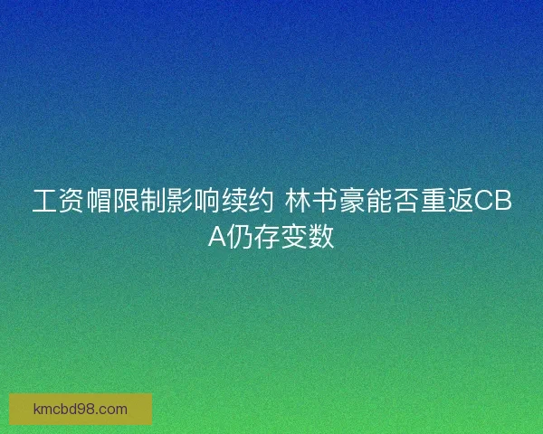 工资帽限制影响续约 林书豪能否重返CBA仍存变数